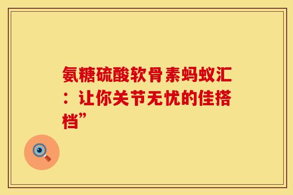 氨糖硫酸软骨素蚂蚁汇：让你关节无忧的佳搭档”