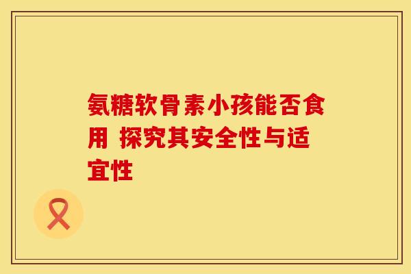 氨糖软骨素小孩能否食用 探究其安全性与适宜性