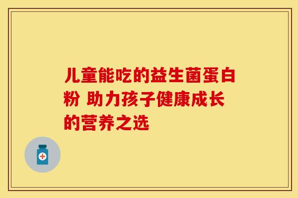 儿童能吃的益生菌蛋白粉 助力孩子健康成长的营养之选 儿童能吃的益生菌蛋白粉 助力孩子健康成长的营养之选