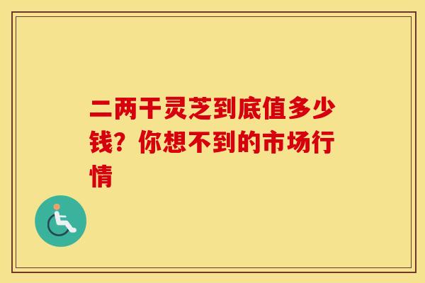 二两干灵芝到底值多少钱？你想不到的市场行情