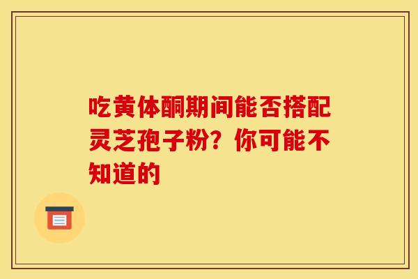 吃黄体酮期间能否搭配灵芝孢子粉？你可能不知道的