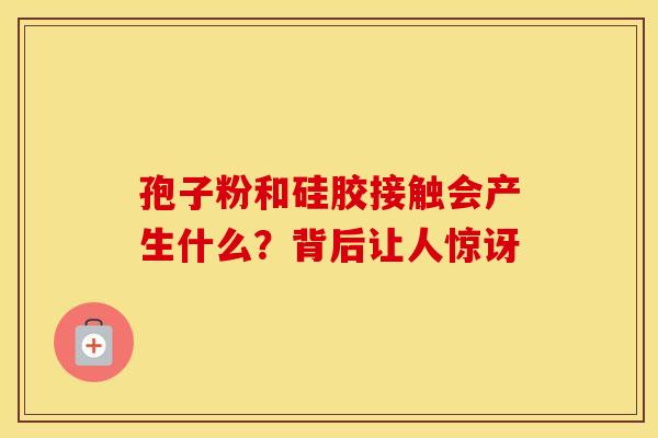 孢子粉和硅胶接触会产生什么？背后让人惊讶
