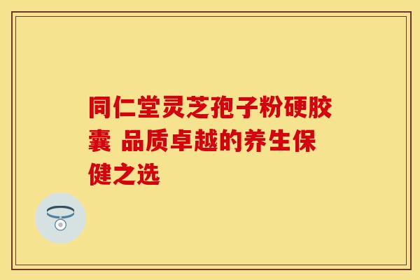 同仁堂灵芝孢子粉硬胶囊 品质卓越的养生保健之选