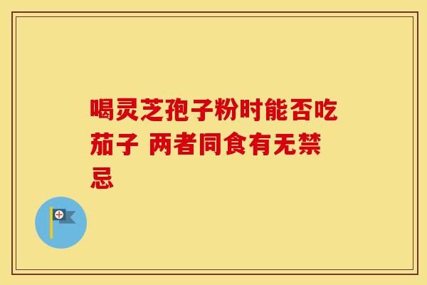 喝灵芝孢子粉时能否吃茄子 两者同食有无禁忌 喝灵芝孢子粉时能否吃茄子 两者同食有无禁忌