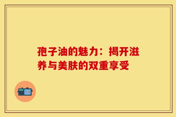 孢子油的魅力：揭开滋养与美肤的双重享受