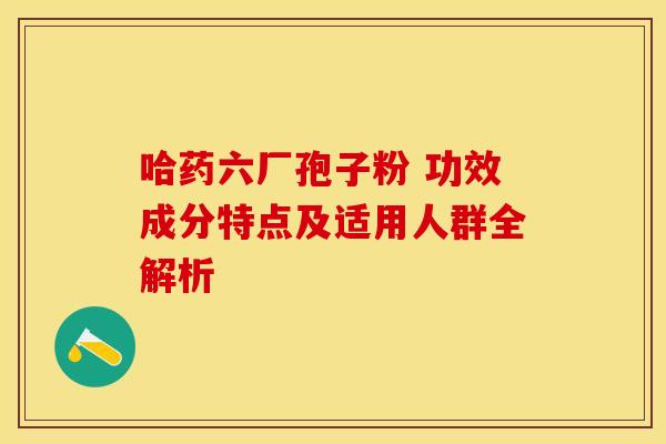 哈药六厂孢子粉 功效成分特点及适用人群全解析