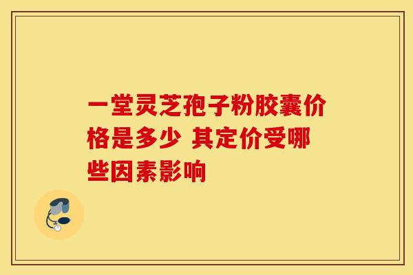 一堂灵芝孢子粉胶囊价格是多少 其定价受哪些因素影响