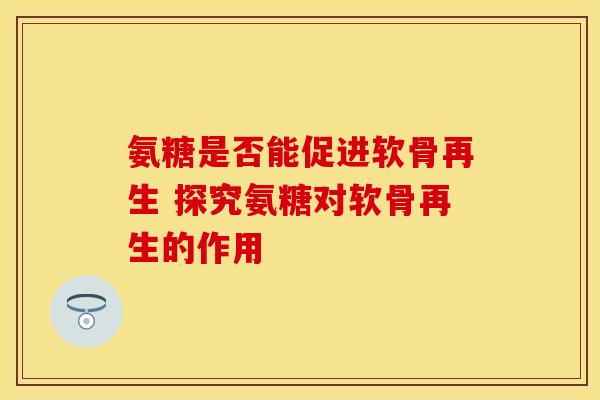 氨糖是否能促进软骨再生 探究氨糖对软骨再生的作用