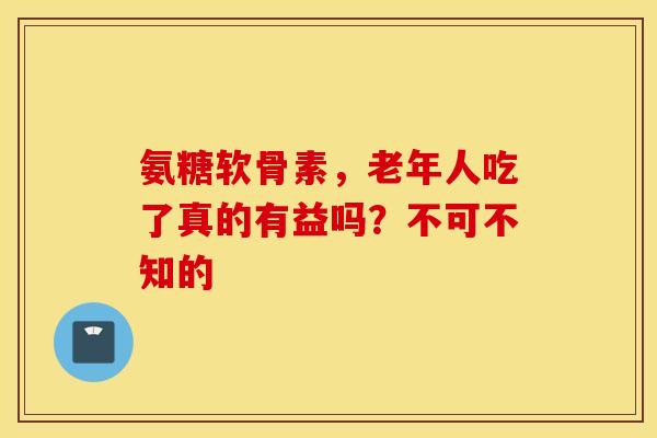 氨糖软骨素，老年人吃了真的有益吗？不可不知的