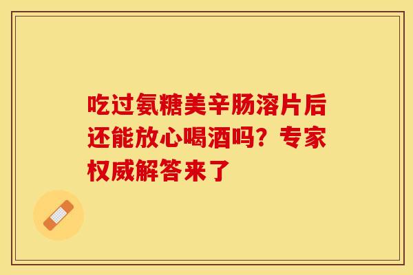 吃过氨糖美辛肠溶片后还能放心喝酒吗？专家权威解答来了