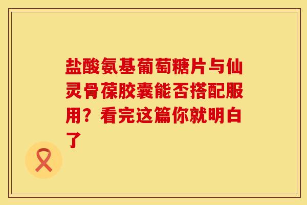盐酸氨基葡萄糖片与仙灵骨葆胶囊能否搭配服用？看完这篇你就明白了