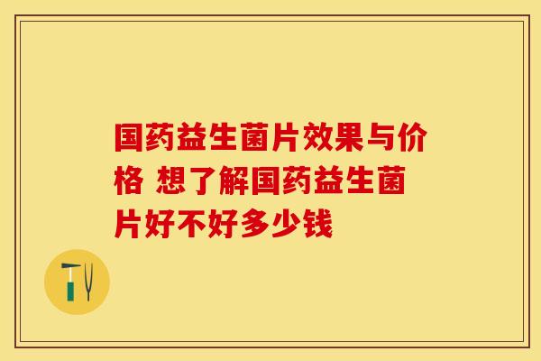 国药益生菌片效果与价格 想了解国药益生菌片好不好多少钱