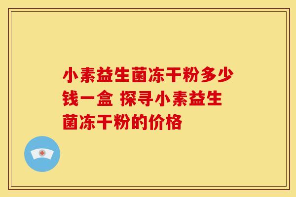 小素益生菌冻干粉多少钱一盒 探寻小素益生菌冻干粉的价格