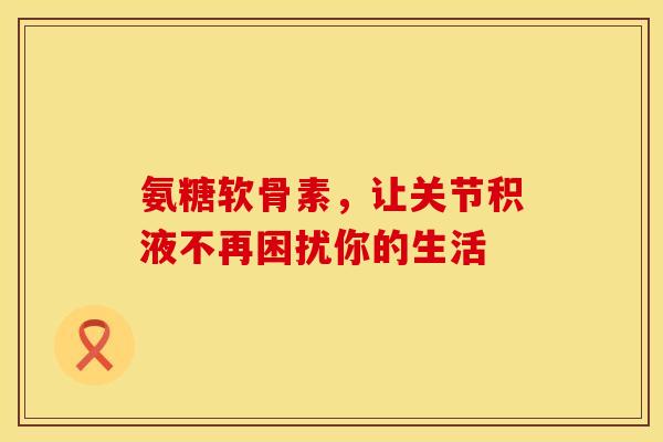 氨糖软骨素，让关节积液不再困扰你的生活