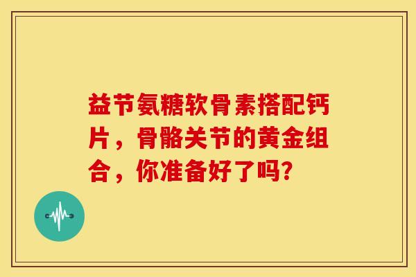 益节氨糖软骨素搭配钙片，骨骼关节的黄金组合，你准备好了吗？