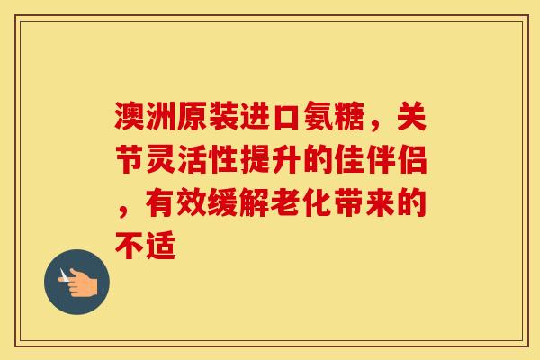 澳洲原装进口氨糖，关节灵活性提升的佳伴侣，有效缓解老化带来的不适
