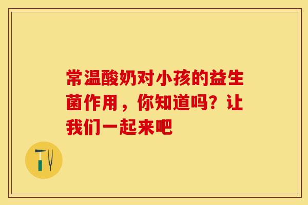 常温酸奶对小孩的益生菌作用，你知道吗？让我们一起来吧