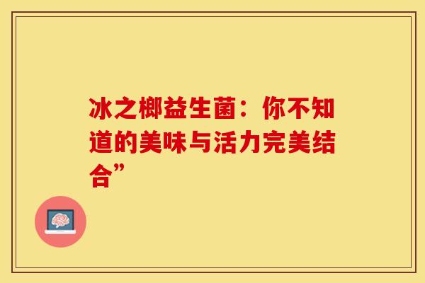 冰之榔益生菌：你不知道的美味与活力完美结合”