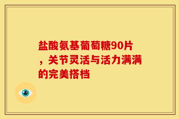 盐酸氨基葡萄糖90片,关节灵活与活力满满的完美搭档 盐酸氨基葡萄糖90片,关节灵活与活力满满的完美搭档