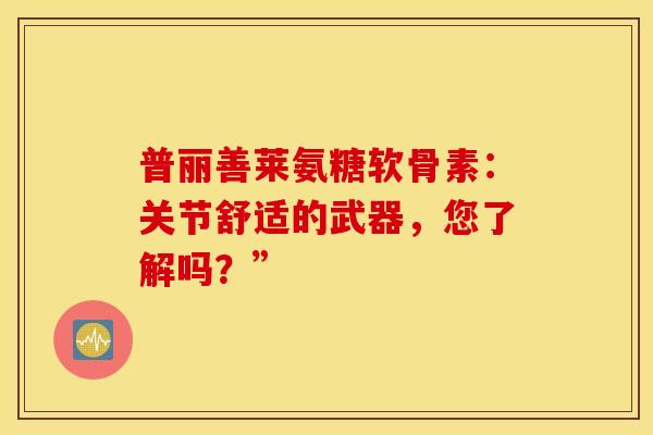 普丽善莱氨糖软骨素：关节舒适的武器，您了解吗？”