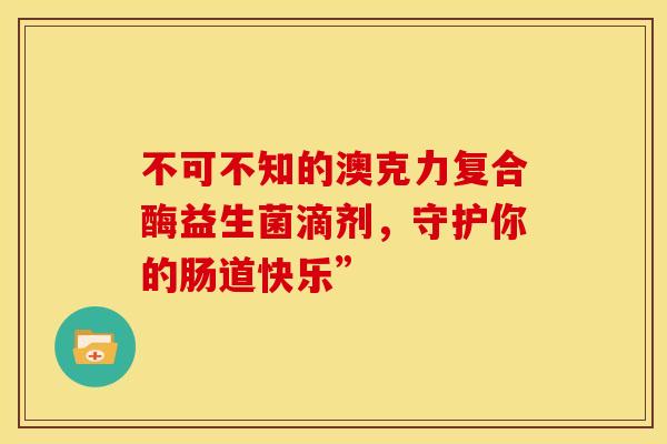 不可不知的澳克力复合酶益生菌滴剂,守护你的肠道快乐” 不可不知的澳克力复合酶益生菌滴剂,守护你的肠道快乐”