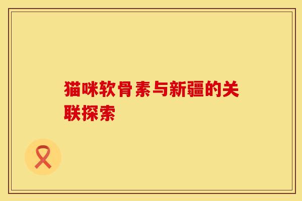 猫咪软骨素与新疆的关联探索