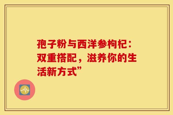 孢子粉与西洋参枸杞：双重搭配，滋养你的生活新方式”