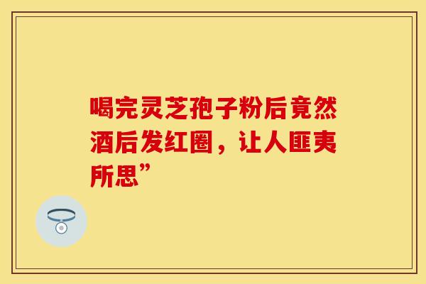 喝完灵芝孢子粉后竟然酒后发红圈，让人匪夷所思”