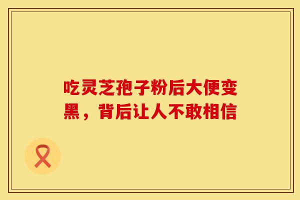 吃灵芝孢子粉后大便变黑，背后让人不敢相信