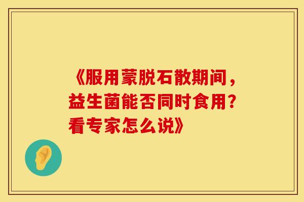 《服用蒙脱石散期间，益生菌能否同时食用？看专家怎么说》