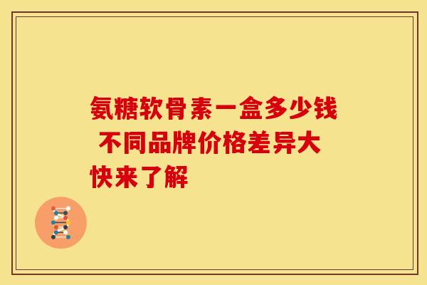 氨糖软骨素一盒多少钱 不同品牌价格差异大快来了解