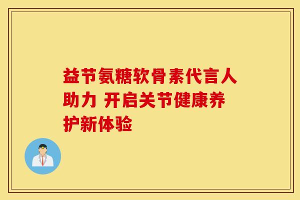 益节氨糖软骨素代言人助力 开启关节健康养护新体验