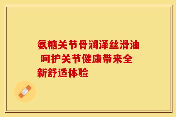 氨糖关节骨润泽丝滑油 呵护关节健康带来全新舒适体验