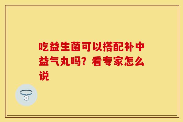 吃益生菌可以搭配补中益气丸吗？看专家怎么说