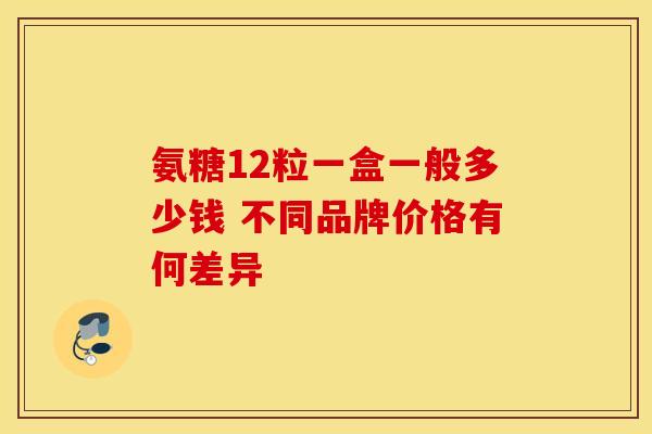 氨糖12粒一盒一般多少钱 不同品牌价格有何差异