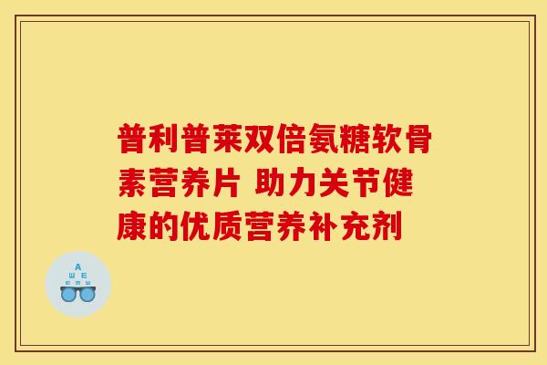 普利普莱双倍氨糖软骨素营养片 助力关节健康的优质营养补充剂