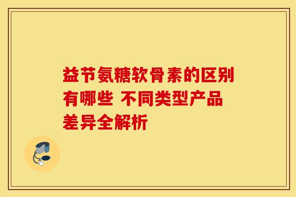 益节氨糖软骨素的区别有哪些 不同类型产品差异全解析