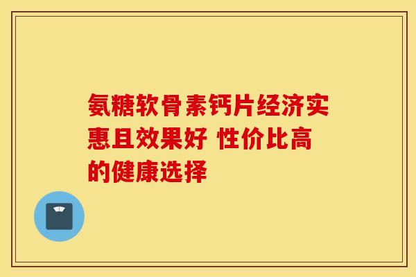 氨糖软骨素钙片经济实惠且效果好 性价比高的健康选择