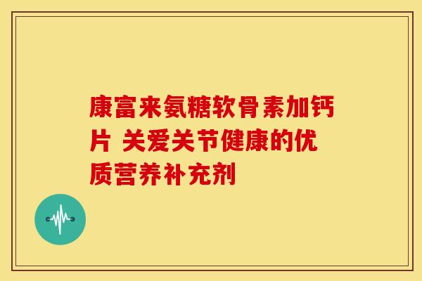 康富来氨糖软骨素加钙片 关爱关节健康的优质营养补充剂