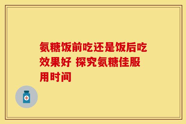 氨糖饭前吃还是饭后吃效果好 探究氨糖佳服用时间 氨糖饭前吃还是饭后吃效果好 探究氨糖佳服用时间