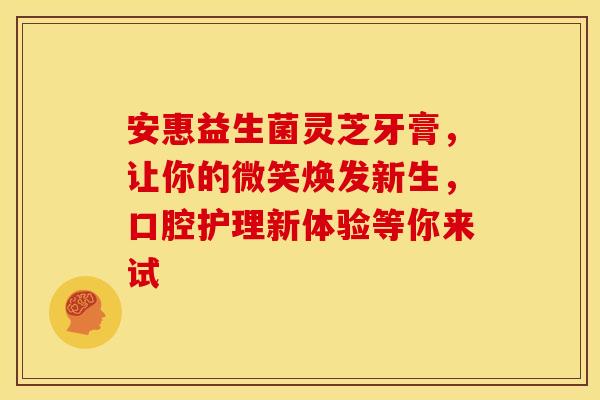 安惠益生菌灵芝牙膏,让你的微笑焕发新生,口腔护理新体验等你来试 安惠益生菌灵芝牙膏,让你的微笑焕发新生,口腔护理新体验等你来试