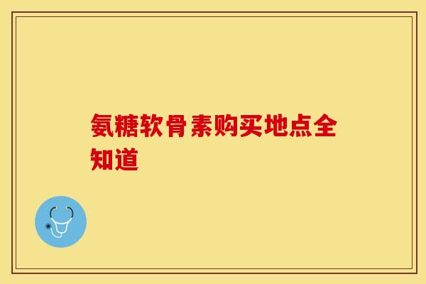 氨糖软骨素购买地点全知道 氨糖软骨素购买地点全知道