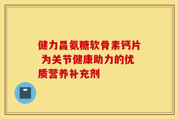 健力昌氨糖软骨素钙片 为关节健康助力的优质营养补充剂