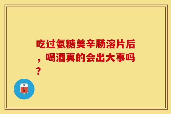 吃过氨糖美辛肠溶片后，喝酒真的会出大事吗？