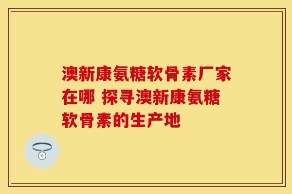澳新康氨糖软骨素厂家在哪 探寻澳新康氨糖软骨素的生产地