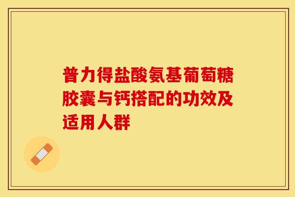 普力得盐酸氨基葡萄糖胶囊与钙搭配的功效及适用人群