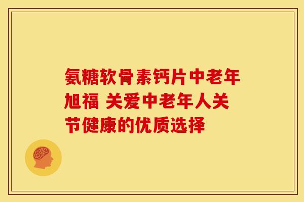 氨糖软骨素钙片中老年旭福 关爱中老年人关节健康的优质选择