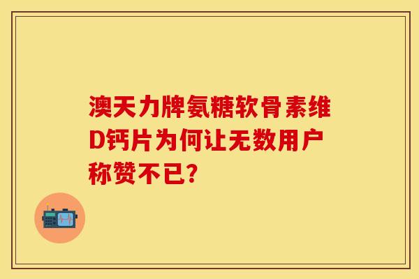 澳天力牌氨糖软骨素维D钙片为何让无数用户称赞不已？