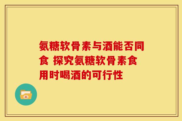 氨糖软骨素与酒能否同食 探究氨糖软骨素食用时喝酒的可行性