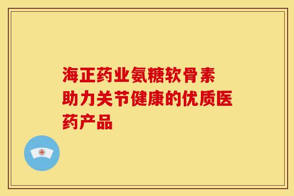 海正药业氨糖软骨素 助力关节健康的优质医药产品